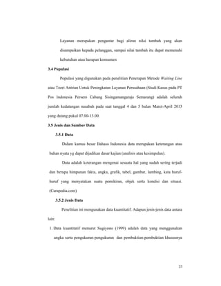 31
Layanan merupakan pengantar bagi aliran nilai tambah yang akan
disampaikan kepada pelanggan, sampai nilai tambah itu dapat memenuhi
kebutuhan atau harapan konsumen
3.4 Populasi
Populasi yang digunakan pada penelitian Penerapan Metode Waiting Line
atau Teori Antrian Untuk Peningkatan Layanan Perusahaan (Studi Kasus pada PT
Pos Indonesia Persero Cabang Sisingamangaraja Semarang) adalah seluruh
jumlah kedatangan nasabah pada saat tanggal 4 dan 5 bulan Maret-April 2013
yang datang pukul 07.00-13.00.
3.5 Jenis dan Sumber Data
3.5.1 Data
Dalam kamus besar Bahasa Indonesia data merupakan keterangan atau
bahan nyata yg dapat dijadikan dasar kajian (analisis atau kesimpulan).
Data adalah keterangan mengenai sesuatu hal yang sudah sering terjadi
dan berupa himpunan fakta, angka, grafik, tabel, gambar, lambing, kata huruf-
huruf yang menyatakan suatu pemikiran, objek serta kondisi dan situasi.
(Carapedia.com)
3.5.2 Jenis Data
Penelitian ini mengunakan data kuantitatif. Adapun jenis-jenis data antara
lain:
1. Data kuantitatif menurut Sugiyono (1999) adalah data yang menggunakan
angka serta pengukuran-pengukuran dan pembuktian-pembuktian khususnya
 