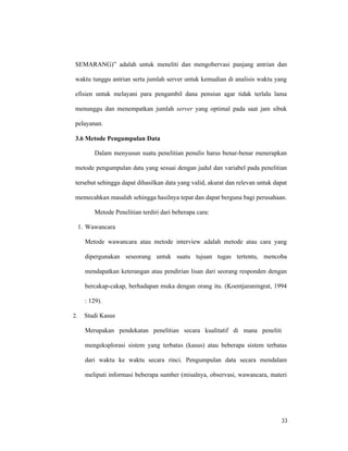 33
SEMARANG)” adalah untuk meneliti dan mengobervasi panjang antrian dan
waktu tunggu antrian serta jumlah server untuk kemudian di analisis waktu yang
efisien untuk melayani para pengambil dana pensiun agar tidak terlalu lama
menunggu dan menempatkan jumlah server yang optimal pada saat jam sibuk
pelayanan.
3.6 Metode Pengumpulan Data
Dalam menyusun suatu penelitian penulis harus benar-benar menerapkan
metode pengumpulan data yang sesuai dengan judul dan variabel pada penelitian
tersebut sehingga dapat dihasilkan data yang valid, akurat dan relevan untuk dapat
memecahkan masalah sehingga hasilnya tepat dan dapat berguna bagi perusahaan.
Metode Penelitian terdiri dari beberapa cara:
1. Wawancara
Metode wawancara atau metode interview adalah metode atau cara yang
dipergunakan seseorang untuk suatu tujuan tugas tertentu, mencoba
mendapatkan keterangan atau pendirian lisan dari seorang responden dengan
bercakap-cakap, berhadapan muka dengan orang itu. (Koentjaraningrat, 1994
: 129).
2. Studi Kasus
Merupakan pendekatan penelitian secara kualitatif di mana peneliti
mengeksplorasi sistem yang terbatas (kasus) atau beberapa sistem terbatas
dari waktu ke waktu secara rinci. Pengumpulan data secara mendalam
meliputi informasi beberapa sumber (misalnya, observasi, wawancara, materi
 