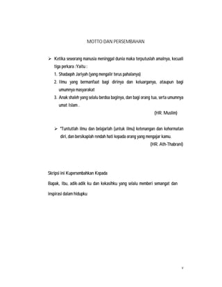 v
MOTTO DAN PERSEMBAHAN
 Ketika seseorang manusia meninggal dunia maka terputuslah amalnya, kecuali
tiga perkara :Yaitu :
1. Shadaqoh Jariyah (yang mengalir terus pahalanya)
2. Ilmu yang bermanfaat bagi dirinya dan keluarganya, ataupun bagi
umumnya masyarakat
3. Anak shaleh yang selalu berdoa baginya, dan bagi orang tua, serta umumnya
umat Islam .
(HR. Muslim)
 "Tuntutlah ilmu dan belajarlah (untuk ilmu) ketenangan dan kehormatan
diri, dan bersikaplah rendah hati kepada orang yang mengajar kamu.
(HR. Ath-Thabrani)
Skripsi ini Kupersembahkan Kepada
Bapak, Ibu, adik-adik ku dan kekasihku yang selalu memberi semangat dan
inspirasi dalam hidupku
 