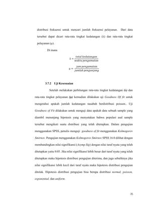 35
distribusi frekuensi untuk mencari jumlah frekuensi pelayanan. Dari data
tersebut dapat dicari rata-rata tingkat kedatangan (λ) dan rata-rata tingkat
pelayanan (µ).
Di mana
λ =
=
ℎ
3.7.2 Uji Kesesuaian
Setelah melakukan perhitungan rata-rata tingkat kedatangan (λ) dan
rata-rata tingkat pelayanan (µ) kemudian dilakukan uji Goodness Of fit untuk
mengetahui apakah jumlah kedatangan nasabah berdistribusi poisson.. Uji
Goodness of Fit dilakukan untuk menguji data apakah data sebuah sample yang
diambil menunjang hipotesis yang menyatakan bahwa populasi asal sample
tersebut mengikuti suatu distribusi yang telah ditetapkan. Dalam pengujian
menggunakan SPSS, penulis menguji goodness of fit menggunakan Kolmogorov
Smirnov. Pengujian menggunakan Kolmogorov Smirnov SPSS 16.0 dilihat dengan
membandingkan nilai signifikansi (Asymp.Sig) dengan nilai taraf nyata yang telah
ditetapkan yaitu 0.05. Jika nilai signifikansi lebih besar dari taraf nyata yang telah
ditetapkan maka hipotesis distribusi pengujian diterima, dan juga sebaliknya jika
nilai signifikansi lebih kecil dari taraf nyata maka hipotesis distribusi pengujian
ditolak. Hipotesis distribusi pengujian bisa berupa distribusi normal, poisson,
exponential, dan uniform.
 