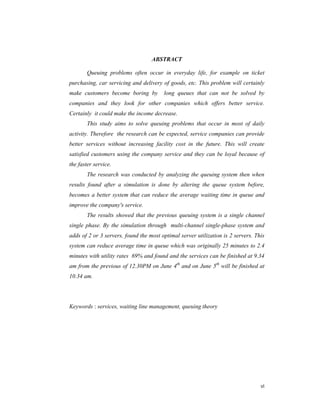 vi
ABSTRACT
Queuing problems often occur in everyday life, for example on ticket
purchasing, car servicing and delivery of goods, etc. This problem will certainly
make customers become boring by long queues that can not be solved by
companies and they look for other companies which offers better service.
Certainly it could make the income decrease.
This study aims to solve queuing problems that occur in most of daily
activity. Therefore the research can be expected, service companies can provide
better services without increasing facility cost in the future. This will create
satisfied customers using the company service and they can be loyal because of
the faster service.
The research was conducted by analyzing the queuing system then when
results found after a simulation is done by altering the queue system before,
becomes a better system that can reduce the average waiting time in queue and
improve the company's service.
The results showed that the previous queuing system is a single channel
single phase. By the simulation through multi-channel single-phase system and
adds of 2 or 3 servers, found the most optimal server utilization is 2 servers. This
system can reduce average time in queue which was originally 25 minutes to 2.4
minutes with utility rates 69% and found and the services can be finished at 9.34
am from the previous of 12.30PM on June 4th
and on June 5th
will be finished at
10.34 am.
Keywords : services, waiting line management, queuing theory
 