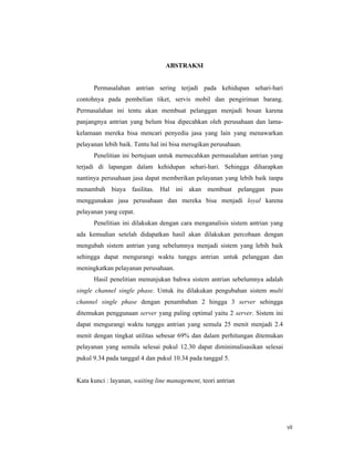 vii
ABSTRAKSI
Permasalahan antrian sering terjadi pada kehidupan sehari-hari
contohnya pada pembelian tiket, servis mobil dan pengiriman barang.
Permasalahan ini tentu akan membuat pelanggan menjadi bosan karena
panjangnya antrian yang belum bisa dipecahkan oleh perusahaan dan lama-
kelamaan mereka bisa mencari penyedia jasa yang lain yang menawarkan
pelayanan lebih baik. Tentu hal ini bisa merugikan perusahaan.
Penelitian ini bertujuan untuk memecahkan permasalahan antrian yang
terjadi di lapangan dalam kehidupan sehari-hari. Sehingga diharapkan
nantinya perusahaan jasa dapat memberikan pelayanan yang lebih baik tanpa
menambah biaya fasilitas. Hal ini akan membuat pelanggan puas
menggunakan jasa perusahaan dan mereka bisa menjadi loyal karena
pelayanan yang cepat.
Penelitian ini dilakukan dengan cara menganalisis sistem antrian yang
ada kemudian setelah didapatkan hasil akan dilakukan percobaan dengan
mengubah sistem antrian yang sebelumnya menjadi sistem yang lebih baik
sehingga dapat mengurangi waktu tunggu antrian untuk pelanggan dan
meningkatkan pelayanan perusahaan.
Hasil penelitian menunjukan bahwa sistem antrian sebelumnya adalah
single channel single phase. Untuk itu dilakukan pengubahan sistem multi
channel single phase dengan penambahan 2 hingga 3 server sehingga
ditemukan penggunaan server yang paling optimal yaitu 2 server. Sistem ini
dapat mengurangi waktu tunggu antrian yang semula 25 menit menjadi 2.4
menit dengan tingkat utilitas sebesar 69% dan dalam perhitungan ditemukan
pelayanan yang semula selesai pukul 12.30 dapat diminimalisasikan selesai
pukul 9.34 pada tanggal 4 dan pukul 10.34 pada tanggal 5.
Kata kunci : layanan, waiting line management, teori antrian
 