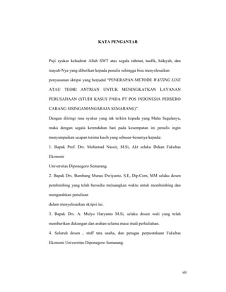 viii
KATA PENGANTAR
Puji syukur kehadirat Allah SWT atas segala rahmat, taufik, hidayah, dan
inayah-Nya yang diberikan kepada penulis sehingga bisa menyelesaikan
penyusunan skripsi yang berjudul “PENERAPAN METODE WAITING LINE
ATAU TEORI ANTRIAN UNTUK MENINGKATKAN LAYANAN
PERUSAHAAN (STUDI KASUS PADA PT POS INDONESIA PERSERO
CABANG SISINGAMANGARAJA SEMARANG)”.
Dengan diiringi rasa syukur yang tak terkira kepada yang Maha Segalanya,
maka dengan segala kerendahan hati pada kesempatan ini penulis ingin
menyampaikan ucapan terima kasih yang sebesar-besarnya kepada:
1. Bapak Prof. Drs. Mohamad Nassir, M.Si, Akt selaku Dekan Fakultas
Ekonomi
Universitas Diponegoro Semarang.
2. Bapak Drs. Bambang Munas Dwiyanto, S.E, Dip.Com, MM selaku dosen
pembimbing yang telah bersedia meluangkan waktu untuk membimbing dan
mengarahkan penulisan
dalam menyelesaikan skripsi ini.
3. Bapak Drs. A. Mulyo Haryanto M.Si, selaku dosen wali yang telah
memberikan dukungan dan arahan selama masa studi perkuliahan.
4. Seluruh dosen , staff tata usaha, dan petugas perpustakaan Fakultas
Ekonomi Universitas Diponegoro Semarang.
 