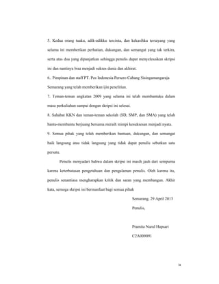 ix
5. Kedua orang tuaku, adik-adikku tercinta, dan kekasihku tersayang yang
selama ini memberikan perhatian, dukungan, dan semangat yang tak terkira,
serta atas doa yang dipanjatkan sehingga penulis dapat menyelesaikan skripsi
ini dan nantinya bisa menjadi sukses dunia dan akhirat.
6.. Pimpinan dan staff PT. Pos Indonesia Persero Cabang Sisingamangaraja
Semarang yang telah memberikan ijin penelitian.
7. Teman-teman angkatan 2009 yang selama ini telah membantuku dalam
masa perkuliahan sampai dengan skripsi ini selesai.
8. Sahabat KKN dan teman-teman sekolah (SD, SMP, dan SMA) yang telah
bantu-membantu berjuang bersama meraih mimpi kesuksesan menjadi nyata.
9. Semua pihak yang telah memberikan bantuan, dukungan, dan semangat
baik langsung atau tidak langsung yang tidak dapat penulis sebutkan satu
persatu.
Penulis menyadari bahwa dalam skripsi ini masih jauh dari sempurna
karena keterbatasan pengetahuan dan pengalaman penulis. Oleh karena itu,
penulis senantiasa mengharapkan kritik dan saran yang membangun. Akhir
kata, semoga skripsi ini bermanfaat bagi semua pihak
Semarang, 29 April 2013
Penulis,
Pramita Nurul Hapsari
C2A009091
 