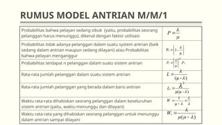 RUMUS MODEL ANTRIAN M/M/1
Probabilitas bahwa pelayan sedang sibuk (yaitu, probabilitas seorang
pelanggan harus menunggu), dikenal dengan faktor utilisasi
Probabilitas tidak adanya pelanggan dalam suatu system antrian (baik
sedang dalam antrian maupun sedang dilayani) atau Probabilitas
bahwa pelayan menganggur
Probabilitas terdapat n pelanggan dalam suatu sistem antrian
Rata-rata jumlah pelanggan dalam suatu sistem antrian
Rata-rata jumlah pelanggan yang berada dalam baris antrian
Waktu rata-rata dihabiskan seorang pelanggan dalam keseluruhan
sistem antrian (yaitu, waktu menunggu dan dilayani)
Waktu rata-rata yang dihabiskan seorang pelanggan untuk menunggu
dalam antrian sampai dilayani
)
-
µ(µ
2



q
L
)
-
(µ 


L
0
.
µ
P
P
n
n








µ
-
1
P0













P
)
( 





q
W


L
W 


µ
1
 