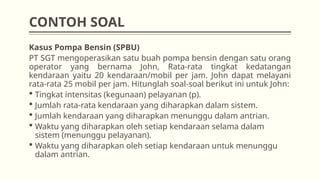 CONTOH SOAL
Kasus Pompa Bensin (SPBU)
PT SGT mengoperasikan satu buah pompa bensin dengan satu orang
operator yang bernama John, Rata-rata tingkat kedatangan
kendaraan yaitu 20 kendaraan/mobil per jam. John dapat melayani
rata-rata 25 mobil per jam. Hitunglah soal-soal berikut ini untuk John:
 Tingkat intensitas (kegunaan) pelayanan (p).
 Jumlah rata-rata kendaraan yang diharapkan dalam sistem.
 Jumlah kendaraan yang diharapkan menunggu dalam antrian.
 Waktu yang diharapkan oleh setiap kendaraan selama dalam
sistem (menunggu pelayanan).
 Waktu yang diharapkan oleh setiap kendaraan untuk menunggu
dalam antrian.
 