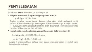 Dari kasus SPBU, diketahui λ = 20 dan µ = 25
 Tingkat intensitas (kegunaan) pelayanan atau p
p = λ / μ = 20/25 = 0.80
Angka tersebut menunjukkan bahwa John akan sibuk melayani mobil
selama 80% dari waktunya. Sedangkan 20% dari waktunya atau (1 - p) atau
(1 - 0,80) yang sering disebut idle time akan digunakan John untuk istirahat,
membersihkan pompa dan lain-lain.
 Jumlah rata-rata kendaraan yang diharapkan dalam system (L)
L = λ / (μ – λ) = 20 / (25-20) = 4, atau
L = p / (1-p) = 0.80 / (1-0.80) = 4
Angka 4 menunjukkan bahwa John dapat mengharapkan 4 mobil yang
berada dalam sistem.
PENYELESAIAN
 