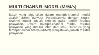 MULTI CHANNEL MODEL (M/M/s)
Dasar yang digunakan dalam multiple-channel model
adalah sistem (M/M/s). Perbedaannya dengan single-
channel model adalah terletak pada jumlah fasilitas
pelayanan. Dalam multiple-channel model, fasilitas
pelayanan yang dimiliki lebih dari satu. Huruf (s) yang
terdapat dalam sistem (M/M/s) menyatakan jumlah fasilitas
pelayanan.
 