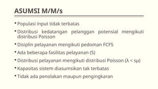 ASUMSI M/M/s
 Populasi input tidak terbatas
 Distribusi kedatangan pelanggan potensial mengikuti
distribusi Poisson
 Disiplin pelayanan mengikuti pedoman FCFS
 Ada beberapa fasilitas pelayanan (S)
 Distribusi pelayanan mengikuti distribusi Poisson (λ < sμ)
 Kapasitas sistem diasumsikan tak terbatas
 Tidak ada penolakan maupun pengingkaran
 