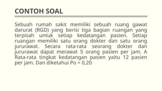 CONTOH SOAL
Sebuah rumah sakit memiliki sebuah ruang gawat
darurat (RGD) yang berisi tiga bagian ruangan yang
terpisah untuk setiap kedatangan pasien. Setiap
ruangan memiliki satu orang dokter dan satu orang
jururawat. Secara rata-rata seorang dokter dan
jururawat dapat merawat 5 orang pasien per jam. A
Rata-rata tingkat kedatangan pasien yaitu 12 pasien
per jam. Dan diketahui Po = 0,20
 
