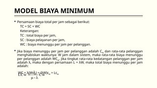 MODEL BIAYA MINIMUM
 Persamaan biaya total per jam sebagai berikut:
TC = SC + WC
Keterangan:
TC : total biaya per jam,
SC : biaya pelayanan per jam,
WC : biaya menunggu per jam per pelanggan.
 Jika biaya menunggu per jam per pelanggan adalah Cw dan rata-rata pelanggan
menghabiskan waktunya: W jam dalam sistem, maka rata-rata biaya menunggu
per pelanggan adalah WCw. Jika tingkat rata-rata kedatangan pelanggan per jam
adalah λ, maka dengan persamaan L = λW, maka total biaya menunggu per jam
adalah:
WC = λ(WcW) = (λW)cw = Lcw
Cw
λ
-
μ
λ
LCw 
 