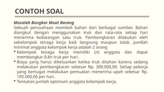 Masalah Bongkar Muat Barang
Sebuah perusahaan membeli bahan dari berbagai sumber. Bahan
diangkut dengan menggunakan truk dan rata-rata setiap hari
menerima kedatangan satu truk. Pembongkaran dilakukan oleh
sekelompok tenaga kerja baik langsung maupun tidak. Jumllah
minimal anggota kelompok kerja adalah 2 orang
 Kelompok tenaga kerja memiliki (n) anggota dan dapat
membongkar 0,8n truk per hari.
 Biaya yang harus dikeluarkan ketika truk ditahan karena sedang
melakukan pembongkaran sebesar Rp. 300.000,00. Setiap pekerja
yang bertugas melakukan pemuatan menerima upah sebesar Rp.
105.000,00 per hari.
 Tentukan jumlah optimum anggota kelompok kerja.
CONTOH SOAL
 
