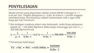 Model antrian yang digunakan adalah sistem (M/M/1) dengan λ = 1
truk per hari. Tingkat pelayanan µ = 0,8n, di mana n = jumlah anggota
kelompok kerja. Persoalannya adalah menentukan nilai n agar total
biaya per hari minimum.
 Jika terdapat n pekerja dalam satu kelompok, maka biaya pelayanan
adalah SC = 105.000n (Rp/hari). Maka biaya menunggu per hari: Cw =
300.000 (Rp/hari/truk),
 Persamaan total biaya:
1
-
0.8n
300.000
300.000
x
1
-
0.8n
1
LCw
1
-
0,8n
1
λ
-
μ
λ
L 




1
-
0,8n
300000
105.000n
WC
SC
TC 



PENYELESAIAN
 