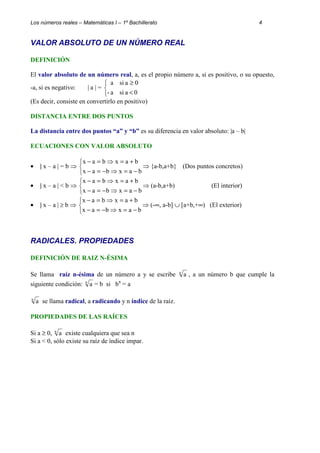 Los números reales – Matemáticas I – 1º Bachillerato 4 
VALOR ABSOLUTO DE UN NÚMERO REAL 
DEFINICIÓN 
El valor absoluto de un número real, a, es el propio número a, si es positivo, o su opuesto, 
-a, si es negativo: | a | = 
   
³ 
a si a 0 
< 
- a si a 0 
(Es decir, consiste en convertirlo en positivo) 
DISTANCIA ENTRE DOS PUNTOS 
La distancia entre dos puntos “a” y “b” es su diferencia en valor absoluto: |a – b| 
ECUACIONES CON VALOR ABSOLUTO 
· | x – a | = b ⇒ 
   
x - a = b ⇒ x = a + 
b 
x a b x a b 
- = - ⇒ = - 
⇒{a-b,a+b} (Dos puntos concretos) 
· | x – a | < b ⇒ 
   
x - a = b ⇒ x = a + 
b 
x a b x a b 
- = - ⇒ = - 
⇒(a-b,a+b) (El interior) 
· | x – a | ³ b ⇒ 
   
x - a = b ⇒ x = a + 
b 
x a b x a b 
- = - ⇒ = - 
⇒ (-¥, a-b] È [a+b,+¥) (El exterior) 
RADICALES. PROPIEDADES 
DEFINICIÓN DE RAIZ N-ÉSIMA 
Se llama raíz n-ésima de un número a y se escribe n a , a un número b que cumple la 
siguiente condición: n a = b si bn = a 
n a se llama radical, a radicando y n índice de la raíz. 
PROPIEDADES DE LAS RAÍCES 
Si a ³ 0, n a existe cualquiera que sea n 
Si a < 0, sólo existe su raíz de índice impar. 
 