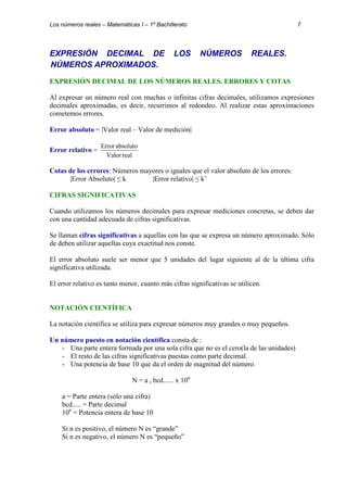 Los números reales – Matemáticas I – 1º Bachillerato 7 
EXPRESIÓN DECIMAL DE LOS NÚMEROS REALES. 
NÚMEROS APROXIMADOS. 
EXPRESIÓN DECIMAL DE LOS NÚMEROS REALES. ERRORES Y COTAS 
Al expresar un número real con muchas o infinitas cifras decimales, utilizamos expresiones 
decimales aproximadas, es decir, recurrimos al redondeo. Al realizar estas aproximaciones 
cometemos errores. 
Error absoluto = |Valor real – Valor de medición| 
Error relativo = 
Error absoluto 
Valor real 
Cotas de los errores: Números mayores o iguales que el valor absoluto de los errores: 
|Error Absoluto| ≤ k |Error relativo| ≤ k’ 
CIFRAS SIGNIFICATIVAS 
Cuando utilizamos los números decimales para expresar mediciones concretas, se deben dar 
con una cantidad adecuada de cifras significativas. 
Se llaman cifras significativas a aquellas con las que se expresa un número aproximado. Sólo 
de deben utilizar aquellas cuya exactitud nos conste. 
El error absoluto suele ser menor que 5 unidades del lugar siguiente al de la última cifra 
significativa utilizada. 
El error relativo es tanto menor, cuanto más cifras significativas se utilicen. 
NOTACIÓN CIENTÍFICA 
La notación científica se utiliza para expresar números muy grandes o muy pequeños. 
Un número puesto en notación científica consta de : 
- Una parte entera formada por una sola cifra que no es el cero(la de las unidades) 
- El resto de las cifras significativas puestas como parte decimal. 
- Una potencia de base 10 que da el orden de magnitud del número. 
N = a , bcd...... x 10n 
a = Parte entera (sólo una cifra) 
bcd..... = Parte decimal 
10n = Potencia entera de base 10 
Si n es positivo, el número N es “grande” 
Si n es negativo, el número N es “pequeño” 
 