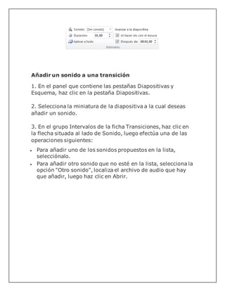 Añadir un sonido a una transición
1. En el panel que contiene las pestañas Diapositivas y
Esquema, haz clic en la pestaña Diapositivas.
2. Selecciona la miniatura de la diapositiva a la cual deseas
añadir un sonido.
3. En el grupo Intervalos de la ficha Transiciones, haz clic en
la flecha situada al lado de Sonido, luego efectúa una de las
operaciones siguientes:
 Para añadir uno de los sonidos propuestos en la lista,
selecciónalo.
 Para añadir otro sonido que no esté en la lista, selecciona la
opción "Otro sonido", localiza el archivo de audio que hay
que añadir, luego haz clic en Abrir.
 
