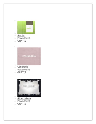 
o
o Austin
o PowerPoint
o GRATIS

o
o Caligrafía
o PowerPoint
o GRATIS

o
o Alta costura
o PowerPoint
o GRATIS

 