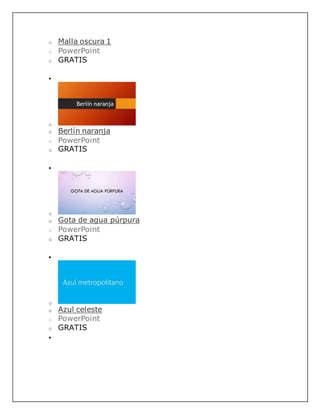 o Malla oscura 1
o PowerPoint
o GRATIS

o
o Berlín naranja
o PowerPoint
o GRATIS

o
o Gota de agua púrpura
o PowerPoint
o GRATIS

o
o Azul celeste
o PowerPoint
o GRATIS

 