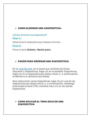  COMO ELIMINAR UNA DIAPOSITIVA:
¿Cómo eliminar una diapositiva?
Paso 1:
Selecciona la diapositiva que deseas eliminar.
Paso 2:
Pulsa la tecla Delate o Backs pace.
 PASOS PARA ORDENAR UNA DIAPOSITIVA:
En la vista Normal, en el panel que contiene las fichas
Esquema y Diapositivas, haga clic en la pestaña Diapositivas,
haga clic en la diapositiva que desea mover y, a continuación,
arrástrela a la ubicación que desea.
Para seleccionar varias diapositivas, haga clic en una de las
diapositivas que desea mover y, a continuación, mantenga
presionada la tecla CTRL mientras hace clic en las demás
diapositivas
 COMO APLICAR EL TEMA SOLO EN UNA
DIAPOSITIVA
 