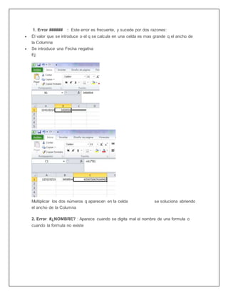 1. Error ###### : Este error es frecuente, y sucede por dos razones:
 El valor que se introduce o el q se calcula en una celda es mas grande q el ancho de
la Columna
 Se introduce una Fecha negativa
Ej:
Multiplicar los dos números q aparecen en la celda se soluciona abriendo
el ancho de la Columna
2. Error #¿NOMBRE? : Aparece cuando se digita mal el nombre de una formula o
cuando la formula no existe
 