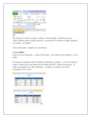 hay q tener en cuenta la versión q utilizas si esta en Ingles o Español por este
motivo también puede suceder este error q se escribe el nombre en ingles utilizando
una versión en Español.
Como solucionarlo Observar lo q escribimos.
3. Error #¡REF! :
Este error es de referencia, cuando Excel busca una celda q se ha utilizado y no es
valida.
Ej: tenemos la siguiente tabla de Ventas de diferentes ciudades, y en el momento de
copiar la tabla a otro sitio suprimimos los datos del 2010 cuando Excel busca la
celda se encuentra con datos diferentes y le falta una columna para hacer
la operación 2010 +2012
 