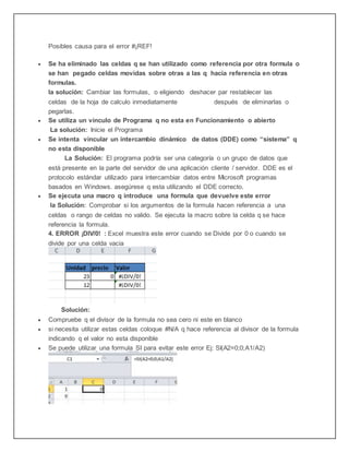 Posibles causa para el error #¡REF!
 Se ha eliminado las celdas q se han utilizado como referencia por otra formula o
se han pegado celdas movidas sobre otras a las q hacia referencia en otras
formulas.
la solución: Cambiar las formulas, o eligiendo deshacer par restablecer las
celdas de la hoja de calculo inmediatamente después de eliminarlas o
pegarlas.
 Se utiliza un vinculo de Programa q no esta en Funcionamiento o abierto
La solución: Inicie el Programa
 Se intenta vincular un intercambio dinámico de datos (DDE) como “sistema” q
no esta disponible
La Solución: El programa podría ser una categoría o un grupo de datos que
está presente en la parte del servidor de una aplicación cliente / servidor. DDE es el
protocolo estándar utilizado para intercambiar datos entre Microsoft programas
basados en Windows. asegúrese q esta utilizando el DDE correcto.
 Se ejecuta una macro q introduce una formula que devuelve este error
la Solución: Comprobar si los argumentos de la formula hacen referencia a una
celdas o rango de celdas no valido. Se ejecuta la macro sobre la celda q se hace
referencia la formula.
4. ERROR ¡DIV/0! : Excel muestra este error cuando se Divide por 0 o cuando se
divide por una celda vacia
Solución:
 Compruebe q el divisor de la formula no sea cero ni este en blanco
 si necesita utilizar estas celdas coloque #N/A q hace referencia al divisor de la formula
indicando q el valor no esta disponible
 Se puede utilizar una formula SI para evitar este error Ej: SI(A2=0;0;A1/A2)
 