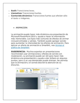  Sutil: Transiciones leves.
 Llamativo: Transiciones fuertes.
 Contenido dinámico: Transiciones fuertes que afectan sólo
el texto o imágenes.
 ANIMACION:
La animación puede hacer más dinámica una presentación de
Microsoft PowerPoint 2010 y ayuda a hacer la información
más memorable. Los tipos más comunes de efectos de animar
incluyen entradas y salidas. También puede agregar sonido
para aumentar la intensidad de los efectos de animación. Para
aplicar un efecto de animación a SmartArt, vea Animar el
gráfico de SmartArt.
SUGERENCIA: Muchos expertos en presentaciones
recomiendan usar animaciones y efectos de sonido con
moderación. La animación puede ser útil para hacer más
dinámica una presentación y ayuda a dar énfasis en algunos
puntos, pero si se usa demasiado puede distraer. No permita
que la animación y el sonido desvíen la atención de su
discurso.
 