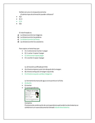 Señale conuna x la respuestacorrecta:
¿Cuántostiposde alineaciónpuedenutilizarse?
 A)2
 B ) 3
 C) 4
 D)5
El interlineadoes:
a) La distanciaentre lasimágenes
b) La distanciaentre laspalabras
c) La distanciaentre laslíneas
d) Las distanciaentre loscaracteres
Para copiar untextohay que:
 A ) 1 seleccionar2cortar 3 pegar
 B ) 1 cortar 2 copiar3 pegar
 C) seleccionarcopiarpegar
 D 1 escribir2 copiar 3 pegar
La alineaciónjustificadapermite:
 A) el textoempiece justo1cmdespuésde lamargen
 B) el textose4ajuste al margenizquierdo
 C) el textose ajuste aambos márgenes
La herramientamarcade agua se encuentraenla ficha
 A) diseño
 B insertar
 C) correspondencia
Completa:
El procesode combinaciónde correspondenciaaplicandolosdestinatariosse
combinaenun nuevodocumentollamado listade destinatarios.
 