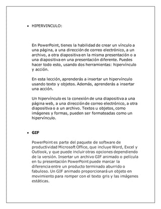  HIPERVINCULO:
En PowerPoint, tienes la habilidad de crear un vínculo a
una página, a una dirección de correo electrónico, a un
archivo, a otra diapositiva en la misma presentación o a
una diapositiva en una presentación diferente. Puedes
hacer todo esto, usando dos herramientas: hipervínculo
y acción.
En esta lección, aprenderás a insertar un hipervínculo
usando texto y objetos. Además, aprenderás a insertar
una acción.
Un hipervínculo es la conexión de una diapositiva a una
página web, a una dirección de correo electrónico, a otra
diapositiva o a un archivo. Textos u objetos, como
imágenes y formas, pueden ser formateadas como un
hipervínculo.
 GIF
PowerPoint es parte del paquete de software de
productividad Microsoft Office, que incluye Word, Excel y
Outlook, y que puede incluir otras opciones dependiendo
de la versión. Insertar un archivo GIF animado o película
en tu presentación PowerPoint puede marcar la
diferencia entre un producto terminado aburrido o
fabuloso. Un GIF animado proporcionará un objeto en
movimiento para romper con el texto gris y las imágenes
estáticas.
 
