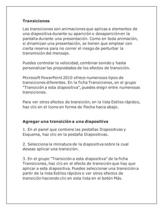 Transiciones
Las transiciones son animaciones que aplicas a elementos de
una diapositiva durante su aparición o desaparición en la
pantalla durante una presentación. Como en toda animación,
si dinamizan una presentación, se tienen que emplear con
cierta reserva para no correr el riesgo de perturbar la
transmisión del mensaje.
Puedes controlar la velocidad, combinar sonido y hasta
personalizar las propiedades de los efectos de transición.
Microsoft PowerPoint 2010 ofrece numerosos tipos de
transiciones diferentes. En la ficha Transiciones, en el grupo
"Transición a esta diapositiva", puedes elegir entre numerosas
transiciones.
Para ver otros efectos de transición, en la lista Estilos rápidos,
haz clic en el ícono en forma de flecha hacia abajo.
Agregar una transición a una diapositiva
1. En el panel que contiene las pestañas Diapositivas y
Esquema, haz clic en la pestaña Diapositivas.
2. Selecciona la miniatura de la diapositiva sobre la cual
deseas aplicar una transición.
3. En el grupo "Transición a esta diapositiva" de la ficha
Transiciones, haz clic en el efecto de transición que hay que
aplicar a esta diapositiva. Puedes seleccionar una transición a
partir de la lista Estilos rápidos o ver otros efectos de
transición haciendo clic en esta lista en el botón Más.
 
