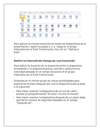 Para aplicar la misma transición en todas las diapositivas de la
presentación, repite los pasos 2 y 3, luego en el grupo
Intervalos de la ficha Transiciones, haz clic en "Aplicar a
todo".
Definir el intervalo de tiempo de una transición
Para definir la duración de la transición entre la diapositiva
precedente y la diapositiva activa, escribe o selecciona la
velocidad deseada en el campo Duración en el grupo
Intervalos de la ficha Transiciones.
Dispones en el mismo grupo de varias posibilidades para
especificar el plazo después del cual la diapositiva activa pasa
a la siguiente:
 Para hacer avanzar la diapositiva de un clic de ratón,
puntea el compartimiento "Al hacer clic con el mouse".
 Para hacer avanzar la diapositiva después de un plazo dado,
escribe el número de segundos deseado en el campo
"Después de".
 