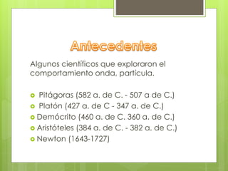 Algunos científicos que exploraron el 
comportamiento onda, partícula. 
 Pitágoras (582 a. de C. - 507 a de C.) 
 Platón (427 a. de C - 347 a. de C.) 
 Demócrito (460 a. de C. 360 a. de C.) 
 Aristóteles (384 a. de C. - 382 a. de C.) 
 Newton (1643-1727) 
 