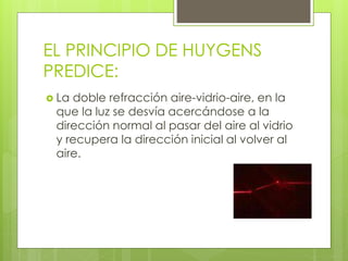 EL PRINCIPIO DE HUYGENS 
PREDICE: 
 La doble refracción aire-vidrio-aire, en la 
que la luz se desvía acercándose a la 
dirección normal al pasar del aire al vidrio 
y recupera la dirección inicial al volver al 
aire. 
 
