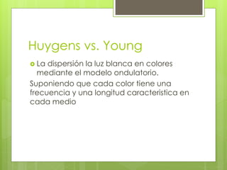 Huygens vs. Young 
 La dispersión la luz blanca en colores 
mediante el modelo ondulatorio. 
Suponiendo que cada color tiene una 
frecuencia y una longitud caracteristica en 
cada medio 
 