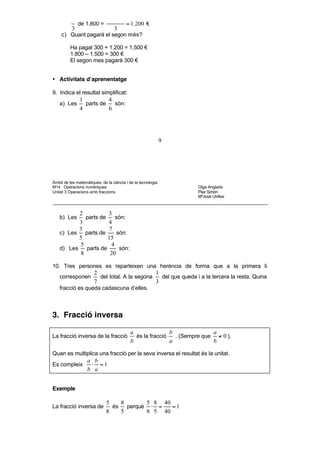 del que queda per pagar
          3
          Queda per pagar 2.100 – 300 = 1.800 €
          2            1.800·2
            de 1.800 =         = 1.200 €
          3               3
     c) Quant pagarà el segon més?

          Ha pagat 300 + 1.200 = 1.500 €
          1.800 – 1.500 = 300 €
          El segon mes pagarà 300 €


• Activitats d’aprenentatge

9. Indica el resultat simplificat:
               1          4
    a) Les       parts de   són:
               4          6




                                                              9




Àmbit de les matemàtiques, de la ciència i de la tecnologia
M14 Operacions numèriques                                           Olga Anglada
Unitat 3 Operacions amb fraccions                                   Pilar Simón
                                                                    MªJosé Utrillas



           2           3
    b) Les    parts de    són:
           3           4
           3           7
    c) Les parts de        són:
           5           15
            5           4
    d) Les    parts de      són:
            8           20

10. Tres persones es reparteixen una herència de forma que a la primera li
                       2                        1
    corresponen          del total. A la segona   del que queda i a la tercera la resta. Quina
                       7                        3
    fracció es queda cadascuna d’elles.



3. Fracció inversa

                                           a               b              a
La fracció inversa de la fracció             és la fracció   . (Sempre que ≠ 0 ).
                                           b               a              b

Quan es multiplica una fracció per la seva inversa el resultat és la unitat.
                   a b
Es compleix         ⋅ =1
                   b a


Exemple

                              5    8       5 8 40
La fracció inversa de           és   perquè ⋅ =   =1
                              8    5       8 5 40



4. Divisió de fraccions
 