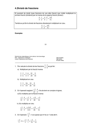 8       5              8 5        40



4. Divisió de fraccions

El quocient de dividir dues fraccions és una altra fracció que s’obté multiplicant la
primera fracció (dividend) per la inversa de la segona fracció (divisor).
                                               a c a d a·d
                                                : = ⋅ =
                                               b d b c b·c

També es pot fer la divisió de fraccions directament multiplicant en creu.
                                                    a c a·d
                                                     : =
                                                    b d b·c


Exemples




                                                           10




Àmbit de les matemàtiques, de la ciència i de la tecnologia
M14 Operacions numèriques                                                   Olga Anglada
Unitat 3 Operacions amb fraccions                                           Pilar Simón
                                                                            MªJosé Utrillas



                                                           3 5
1. Per calcular la divisió de les fraccions                 : es pot fer:
                                                           4 6
     a) Multiplicant per la fracció inversa

          3 5 3 6 18 9
           : = ⋅ =  =
          4 6 4 5 20 10

     b) Multiplicant en creu

          3 5 3·6 18 9
           : =   =  =
          4 6 4·5 20 10

                                    −3 4
2. En l’operació següent              : s’ha de tenir en compte el signes.
                                    12 5
     a) Es multiplica per la fracció inversa

          − 3 4 − 3 5 − 15 − 5
             : =   ⋅ =    =
          12 5 12 4    48   16

    b ) Es multiplica en creu

          − 3 4 ( −3)·5 − 15 − 5
             : =       =    =
          12 5   12·4    48   16

                        −2
3. En l’operació           : 4 se suposa que hi ha un 1 sota del 4.
                         5

     −2      −2 4 −2 1
        :4 =   : =  =
      5      5 1 20 10


Una altra manera d’expressar el quocient de divisions és escriure-la en forma de
 