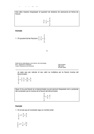 5

     −2      −2 4 −2 1
        :4 =   : =  =
      5      5 1 20 10


Una altra manera d’expressar el quocient de divisions és escriure-la en forma de
fracció.

                                                          a
                                                     a c b
                                                      : =
                                                     b d c
                                                          d


Exemple

                                    2
                               2 5
1. El quocient de les fraccions : = 3 .
                               3 9 5
                                    9



                                                          11




Àmbit de les matemàtiques, de la ciència i de la tecnologia
M14 Operacions numèriques                                       Olga Anglada
Unitat 3 Operacions amb fraccions                               Pilar Simón
                                                                MªJosé Utrillas



    Ja saps que per calcular el seu valor es multiplica per la fracció inversa del
    denominador.
     2
     3 = 2 ⋅ 9 = 18 = 6
     5 3 5 15 5
     9


Quan hi ha una fracció en el denominador es pot escriure l'expressió com a producte
del numerador per la inversa de la fracció del denominador.
                                                      a
                                                      b = a⋅d
                                                      c b c
                                                      d


Exemple

1. En el cas que el numerador sigui un nombre enter

     1     9 9
       = 1⋅ =
     5     5 5
     9

   3     7 21
     = 3⋅ =
   4     4 4
   7


• Activitats d’aprenentatge
 