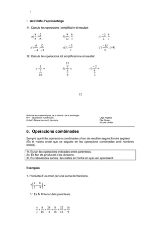 3     7 21
     = 3⋅ =
   4     4 4
   7


• Activitats d’aprenentatge

11. Calcula les operacions i simplifica’n el resultat:

       8 12                                   9 6                            −3 9
     a) :                               b)     :                       c)      :
       5 15                                  12 3                            4 7

          6 12                                   −3                             − 15
    d)      :                           e) 3 :                             f)        : ( − 4)
         − 4 −8                                  7                               6

12. Calcula les operacions tot simplificant-ne el resultat:

                                          15
              1                                                     −2
          a)    =                       b) 2 =                 c)      =
              3                            5                        8
             10                            9                        3




                                                          12




Àmbit de les matemàtiques, de la ciència i de la tecnologia
M14 Operacions numèriques                                                  Olga Anglada
Unitat 3 Operacions amb fraccions                                          Pilar Simón
                                                                           MªJosé Utrillas



6. Operacions combinades
Sempre que hi ha operacions combinades s’han de resoldre seguint l’ordre següent:
(És el mateix ordre que se segueix en les operacions combinades amb nombres
entres).

1r. Es fan les operacions indicades entre parèntesis.
2n. Es fan els productes i les divisions.
3r. Es calculen les sumes i les restes en l’ordre en què van apareixent.


Exemples

1. Producte d’un enter per una suma de fraccions.

     4 8 
    7 +  =
      3 18 

    1r Es fa l’interior dels parèntesis



          4 8 24 8 32 16
           +  =  +  =  =
          3 18 18 18 18 9

    2n Es fa la multiplicació

             16     7·16      112
 