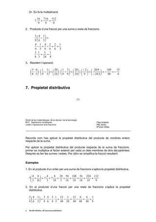 4 8 24 8 32 16
           +  =  +  =  =
          3 18 18 18 18 9

    2n Es fa la multiplicació

               16 7·16 112
          7.      =   =
                9   9   9

2. Producte d’una fracció per una suma o resta de fraccions.

          3  4 1
             − =
          8  6 3
          4 1 4 2 2 1
             − = − = =
          6 3 6 6 6 3
          3 1 3 1
            ⋅ =    =
          8 3 24 8

3. Resolem l’operació

      5 4   1 1   20   1 3   20   − 2   20·9    180    15
      ⋅ : −  =  : −  = :              =      =−     =−
      8 3   9 3   24   9 9   24   9   − 24·2     48     4



7. Propietat distributiva

                                                          13




Àmbit de les matemàtiques, de la ciència i de la tecnologia
M14 Operacions numèriques                                      Olga Anglada
Unitat 3 Operacions amb fraccions                              Pilar Simón
                                                               MªJosé Utrillas




Recorda com has aplicat la propietat distributiva del producte de nombres enters
respecte de la suma.

Per aplicar la propietat distributiva del producte respecte de la suma de fraccions,
primer es multiplica el factor exterior per cada un dels membres de dins del parèntesi.
Desprès es fan les sumes i restes. Per últim se simplifica la fracció resultant.


Exemples

1. En el producte d’un enter per una suma de fraccions s’aplica la propietat distributiva.

    4 8     4     8 28 56 168 56 224 112
   7 +  = 7· + 7· =   +  =   +  =    =
     3 18   3    18 3 18 18 18    18   9

2. En el producte d’una fracció per una resta de fraccions s’aplica la propietat
   distributiva.

    3  4 1  3 4 3 1 12 3 12 6    6 1
       − = ⋅ − ⋅ =    −  =  −  =  =
    8  6 3  8 6 8 3 48 24 48 48 48 8


• Activitats d’aprenentatge

13. Efectua les operacions següents pel dos mètodes:
 