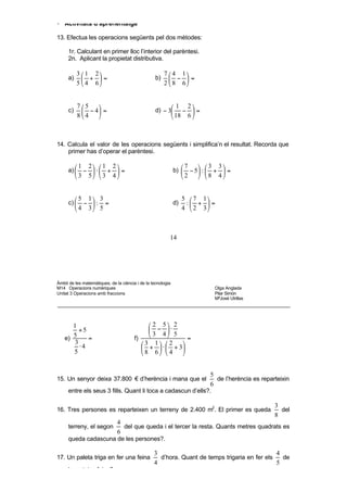 86        3   8 6       8 3       48     24        48    48     48   8


• Activitats d’aprenentatge

13. Efectua les operacions següents pel dos mètodes:

     1r. Calculant en primer lloc l’interior del parèntesi.
     2n. Aplicant la propietat distributiva.

          3  1 2                                       7  4 1
     a)      + =                                  b)      − =
          5  4 6                                       2  8 6


          75                                                 1 2
     c)     − 4 =                                 d) − 3       − =
          84                                                 18 6 



14. Calcula el valor de les operacions següents i simplifica’n el resultat. Recorda que
    primer has d’operar el parèntesi.

          1    2  1      2                                     7     3 3
     a)  −  ⋅  +          =                               b)     − 5 :  +  =
          3    5  3      4                                     2     8 4


           5 1 3                                                 5  7 1
     c)     − : =                                           d)    : +  =
           4 3 5                                                 4  2 3



                                                              14




Àmbit de les matemàtiques, de la ciència i de la tecnologia
M14 Operacions numèriques                                                       Olga Anglada
Unitat 3 Operacions amb fraccions                                               Pilar Simón
                                                                                MªJosé Utrillas




       1                                     2 5 2
         +5                                   − ⋅
    e) 5    =                           f)
                                             3 4 5      =
       3                                   3 1  2    
         ⋅4                                 +  ⋅  + 3
       5                                   8 6  4    


                                                                               5
15. Un senyor deixa 37.800 € d’herència i mana que el                            de l’herència es reparteixin
                                                                               6
     entre els seus 3 fills. Quant li toca a cadascun d’ells?.

                                                                                                       3
16. Tres persones es reparteixen un terreny de 2.400 m2. El primer es queda                              del
                                                                                                       8
                               4
     terreny, el segon           del que queda i el tercer la resta. Quants metres quadrats es
                               6
     queda cadascuna de les persones?.

                                                    3                                            4
17. Un paleta triga en fer una feina                  d’hora. Quant de temps trigaria en fer els   de
                                                    4                                            5
     la mateixa feina?
 