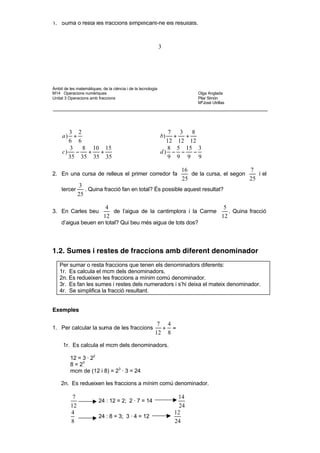 • Activitats d’aprenentatge

1. Suma o resta les fraccions simplificant-ne els resultats.



                                                              3




Àmbit de les matemàtiques, de la ciència i de la tecnologia
M14 Operacions numèriques                                                  Olga Anglada
Unitat 3 Operacions amb fraccions                                          Pilar Simón
                                                                           MªJosé Utrillas




       3 2                                                       7   3   8
     a) +                                                     b)   +   +
       6 6                                                      12 12 12
       3   8 10 15                                              8 5 15 3
     c) −   +  +                                              d) − − −
       35 35 35 35                                              9 9 9 9

                                                                     16                       7
2. En una cursa de relleus el primer corredor fa                        de la cursa, el segon    i el
                                                                     25                       25
               3
     tercer       . Quina fracció fan en total? És possible aquest resultat?
               25

                             4                                          5
3. En Carles beu               de l’aigua de la cantimplora i la Carme    . Quina fracció
                            12                                         12
     d’aigua beuen en total? Qui beu més aigua de tots dos?




1.2. Sumes i restes de fraccions amb diferent denominador
    Per sumar o resta fraccions que tenen els denominadors diferents:
    1r. Es calcula el mcm dels denominadors.
    2n. Es redueixen les fraccions a mínim comú denominador.
    3r. Es fan les sumes i restes dels numeradors i s’hi deixa el mateix denominador.
    4r. Se simplifica la fracció resultant.


Exemples

                                                          7 4
1. Per calcular la suma de les fraccions                   + =
                                                         12 8

     1r. Es calcula el mcm dels denominadors.

          12 = 3 · 22
          8 = 23
          mcm de (12 i 8) = 23 · 3 = 24

    2n. Es redueixen les fraccions a mínim comú denominador.

           7                                                        14
                         24 : 12 = 2; 2 · 7 = 14
          12                                                         24
          4                                                        12
                         24 : 8 = 3; 3 · 4 = 12
          8                                                        24

    3r. Es fan les sumes dels numeradors.
 