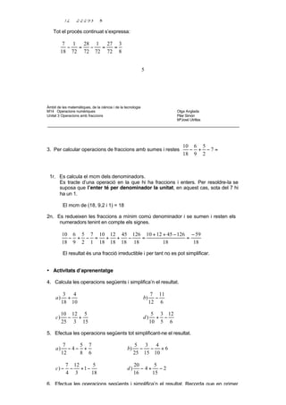 4r. Se simplifica la fracció resultant.

            27   3·3·3    3
               =        =
            72 2·2·2·3·3 8

    Tot el procés continuat s’expressa:

           7   1   28 1   27 3
             −   =   −  =   =
          18 72 72 72 72 8


                                                              5




Àmbit de les matemàtiques, de la ciència i de la tecnologia
M14 Operacions numèriques                                                    Olga Anglada
Unitat 3 Operacions amb fraccions                                            Pilar Simón
                                                                             MªJosé Utrillas




                                                                                10 6 5
3. Per calcular operacions de fraccions amb sumes i restes                        − + −7=
                                                                                18 9 2



 1r. Es calcula el mcm dels denominadors.
     Es tracte d’una operació en la que hi ha fraccions i enters. Per resoldre-la se
     suposa que l’enter té per denominador la unitat, en aquest cas, sota del 7 hi
     ha un 1.

          El mcm de (18, 9,2 i 1) = 18

2n. Es redueixen les fraccions a mínim comú denominador i se sumen i resten els
     numeradors tenint en compte els signes.

          10 6 5 7 10 12 45 126 10 + 12 + 45 − 126 − 59
            − + − =  + +   −   =                  =
          18 9 2 1 18 18 18 18          18          18

          El resultat és una fracció irreductible i per tant no es pot simplificar.


• Activitats d’aprenentatge

4. Calcula les operacions següents i simplifica’n el resultat.

           3   4                                                    7 11
     a)      +                                                b)     −
          18 10                                                    12 6

          10 12 5                                                   5 3 12
     c)     − +                                               d)     + −
          25 3 15                                                  10 5 6

5. Efectua les operacions següents tot simplificant-ne el resultat.

           7    5 7                                    5  3   4
     a)      −4− +                                b)     − − +6
          12    8 6                                    25 15 10

            7 12    5                                  20      5
     c) −    − +1 −                               d)      − 4+ −2
            4 3     18                                 16     15

6. Efectua les operacions següents i simplifica’n el resultat. Recorda que en primer
   lloc has de fer les operacions de dins dels parèntesis.

          1     3 5           3
 