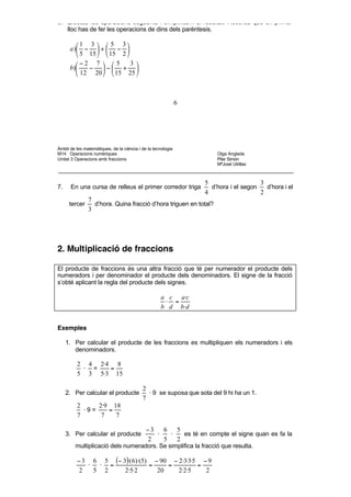 7 12    5                                 20      5
      c) −    − +1 −                              d)      − 4+ −2
             4 3     18                                16     15

6. Efectua les operacions següents i simplifica’n el resultat. Recorda que en primer
   lloc has de fer les operacions de dins dels parèntesis.

         1 3   5 3
      a ) −  +  − 
          5 15   15 2 
         −2 7   5       3 
      b)    − − + 
          12 20   15 25 



                                                              6




Àmbit de les matemàtiques, de la ciència i de la tecnologia
M14 Operacions numèriques                                               Olga Anglada
Unitat 3 Operacions amb fraccions                                       Pilar Simón
                                                                        MªJosé Utrillas



                                                                    5                   3
7.    En una cursa de relleus el primer corredor triga                d’hora i el segon   d’hora i el
                                                                    4                   2
               7
      tercer     d’hora. Quina fracció d’hora triguen en total?
               3




2. Multiplicació de fraccions

El producte de fraccions és una altra fracció que té per numerador el producte dels
numeradors i per denominador el producte dels denominadors. El signe de la fracció
s’obté aplicant la regla del producte dels signes.

                                                     a c a·c
                                                      ⋅ =
                                                     b d b ·d


Exemples

     1. Per calcular el producte de les fraccions es multipliquen els numeradors i els
        denominadors.

          2 4 2·4 8
           · =   =
          5 3 5·3 15

                                           2
     2. Per calcular el producte             · 9 se suposa que sota del 9 hi ha un 1.
                                           7
          2     2·9 18
            ·9=    =
          7      7   7

                                             −3   6   5
     3. Per calcular el producte                ·   ·   es té en compte el signe quan es fa la
                                             2    5   2
         multiplicació dels numeradors. Se simplifica la fracció que resulta.

          − 3 6 5 (− 3)·( 6)·(5) − 90 − 2·3·3·5 − 9
             ·  · =             =    =         =
           2   5 2    2·5·2       20    2·2·5    2
 