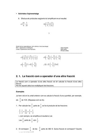 − 3 6 5 (− 3)·( 6)·(5) − 90 − 2·3·3·5 − 9
              ·  · =             =    =         =
            2   5 2    2·5·2       20    2·2·5    2



• Activitats d’aprenentatge

    8. Efectua els productes següents tot simplificant-ne el resultat.

               15 7                                  − 3  2 
          a)     ⋅                                b)    ⋅ 
                6 35                                 5  6



                                                              7




Àmbit de les matemàtiques, de la ciència i de la tecnologia
M14 Operacions numèriques                                                     Olga Anglada
Unitat 3 Operacions amb fraccions                                             Pilar Simón
                                                                              MªJosé Utrillas



              − 3  − 2  1                       4         2  6 
          c )    ⋅     ⋅                    d ) −  ⋅  +     ⋅− 
              12   5   − 2                      6         3  8 

              2              5                             1
          e)  −  ⋅ (− 4 ) ⋅  −                 f )(− 3) ⋅  −  ⋅ (14 )
              3              9                             7




2. 1. La fracció com a operador d’una altra fracció

La fracció com a operador d’una altra fracció vol dir calcular la fracció d’una altra
fracció.
Per fer aquest càlcul es multipliquen les fraccions.


Exemples

Ja hem vist en la unitat anterior com es calcula la fracció d’una quantitat, per exemple,
       2
els      de 15 €. (Repassa com es fa).
       3
                              2          1
1. Per calcular les             parts de   es fa el producte de les fraccions
                              3          2
      2 1 2·1 2 1
       · =   = =
      3 2 3·2 6 2
      i, com sempre, se simplifica el resultat si cal.
               2          1    1
      Les        parts de   són .
               3          2    2


                          1               2
2. Et correspon                de les       parts de 360 €. Quina fracció et correspon? Quants
                          3               4
      euros és la fracció?

      1         2
          de        és calcula fent la multiplicació
 