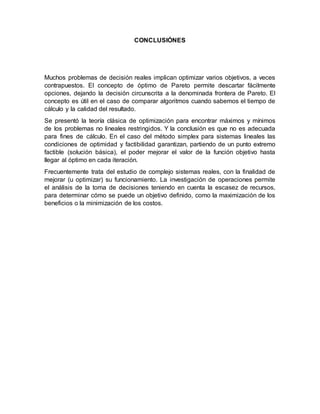 CONCLUSIÓNES
Muchos problemas de decisión reales implican optimizar varios objetivos, a veces
contrapuestos. El concepto de óptimo de Pareto permite descartar fácilmente
opciones, dejando la decisión circunscrita a la denominada frontera de Pareto. El
concepto es útil en el caso de comparar algoritmos cuando sabemos el tiempo de
cálculo y la calidad del resultado.
Se presentó la teoría clásica de optimización para encontrar máximos y mínimos
de los problemas no lineales restringidos. Y la conclusión es que no es adecuada
para fines de cálculo. En el caso del método simplex para sistemas lineales las
condiciones de optimidad y factibilidad garantizan, partiendo de un punto extremo
factible (solución básica), el poder mejorar el valor de la función objetivo hasta
llegar al óptimo en cada iteración.
Frecuentemente trata del estudio de complejo sistemas reales, con la finalidad de
mejorar (u optimizar) su funcionamiento. La investigación de operaciones permite
el análisis de la toma de decisiones teniendo en cuenta la escasez de recursos,
para determinar cómo se puede un objetivo definido, como la maximización de los
beneficios o la minimización de los costos.
 