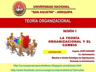 UNIVERSIDAD NACIONAL
               “SAN AGUSTIN” - AREQUIPA


          TEORÍA ORGANIZACIONAL

                                            SESIÓN 1

                                 LA TEORÍA
                             ORGANIZACIONAL Y EL
                                   CAMBIO
                                                       Augusto JAVES SANCHEZ
                             EXPOSITOR
                                                              Lic. Administración
                                Maestría en Gestión Estratégica de Organizaciones
                                                    Doctorado en Administración

 http://cursosparaemprendedores.blogspot.com/p/tesis.html
http://www.facebook.com/cursospara.emprendedores?sk=notes
 