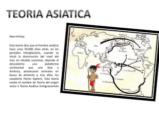 Alex Hrlicka: Esta teoría dice que el hombre asiático hace unos 50.000 años atrás, en los periodos interglaciares, cuando se inició la disminución del nivel del mar, en oleadas sucesivas, dejando al descubierto una plataforma continental que une Asia y América, atravesaron animales en busca de alimento y, tras ellos, los cazadores Homo Sapiens. Esta teoría recibe el nombre de Teoría del origen único o Teoría Asiática InmigracionistaTEORIA ASIATICA