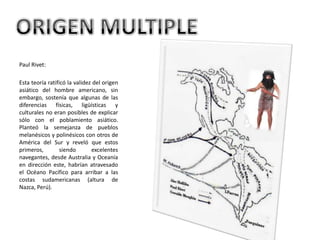 Paul Rivet: Esta teoría ratificó la validez del origen asiático del hombre americano, sin embargo, sostenía que algunas de las diferencias físicas, ligüísticas y culturales no eran posibles de explicar sólo con el poblamiento asiático. Planteó la semejanza de pueblos melanésicos y polinésicos con otros de América del Sur y reveló que estos primeros, siendo excelentes navegantes, desde Australia y Oceanía en dirección este, habrían atravesado el Océano Pacífico para arribar a las costas sudamericanas (altura de Nazca, Perú). ORIGEN MULTIPLE