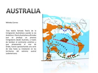 AUSTRALIAMéndez Correa: Esta teoría llamada Teoría de la Inmigración Australiana usando la vía Antártica o Teoría Australiana afirmaba que se produjo un proceso inmigratorio desde Australia, a través de bordear el continente antártico y que atravesando el mar de Drake, fueron aprovechando una serie de islas hasta su instalación en los territorios del extremo austral sudamericano. 