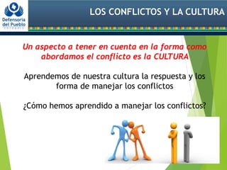 LOS CONFLICTOS Y LA CULTURA
Un aspecto a tener en cuenta en la forma como
abordamos el conflicto es la CULTURA
Aprendemos de nuestra cultura la respuesta y los
forma de manejar los conflictos
¿Cómo hemos aprendido a manejar los conflictos?
 